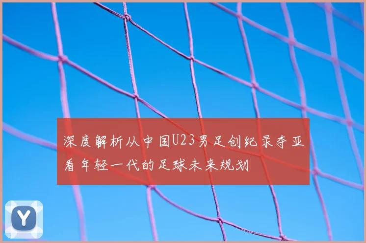 深度解析从中国U23男足创纪录夺亚看年轻一代的足球未来规划
