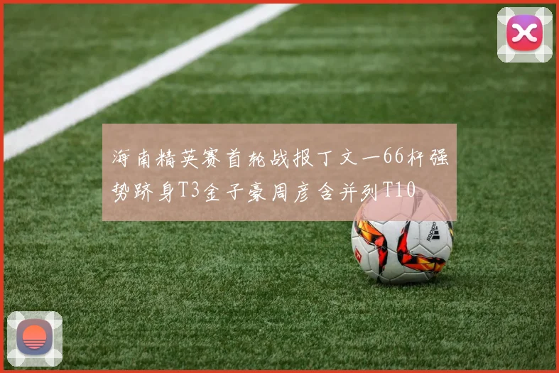 海南精英赛首轮战报丁文一66杆强势跻身T3金子豪周彦含并列T10