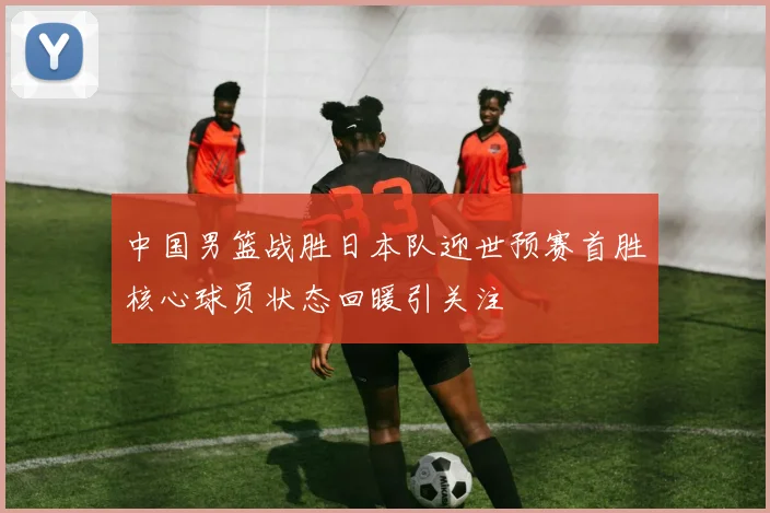 中国男篮战胜日本队迎世预赛首胜核心球员状态回暖引关注