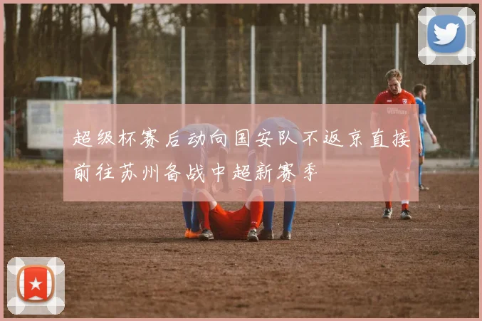 超级杯赛后动向国安队不返京直接前往苏州备战中超新赛季