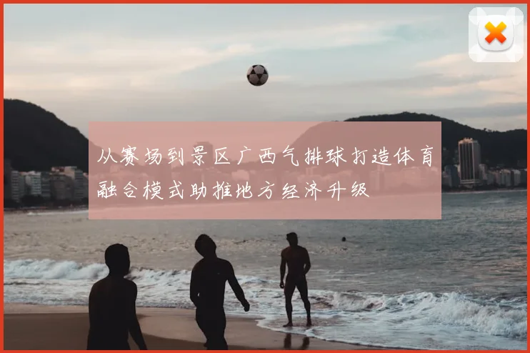 从赛场到景区广西气排球打造体育融合模式助推地方经济升级