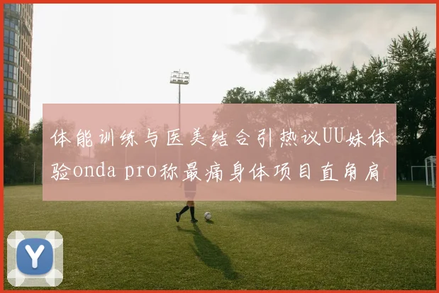 体能训练与医美结合引热议UU妹体验onda pro称最痛身体项目直角肩成焦点话题