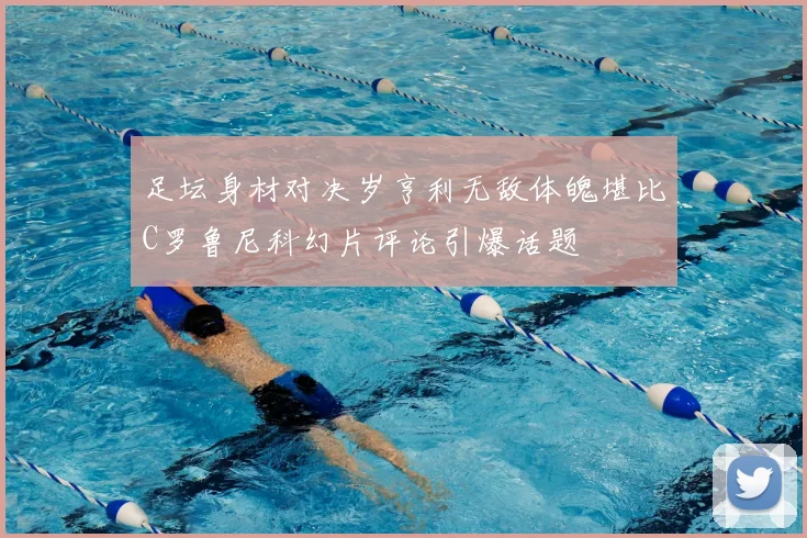 足坛身材对决岁亨利无敌体魄堪比C罗鲁尼科幻片评论引爆话题