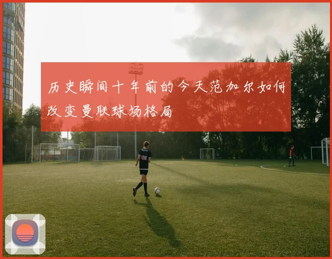 历史瞬间十年前的今天范加尔如何改变曼联球场格局